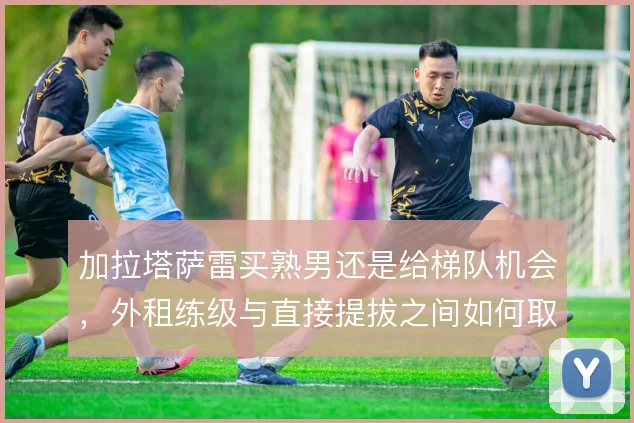 加拉塔萨雷买熟男还是给梯队机会，外租练级与直接提拔之间如何取舍
