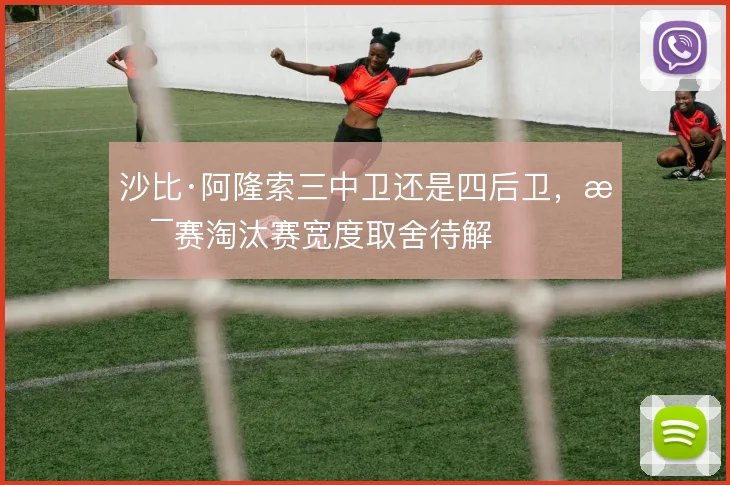 沙比·阿隆索三中卫还是四后卫，杯赛淘汰赛宽度取舍待解