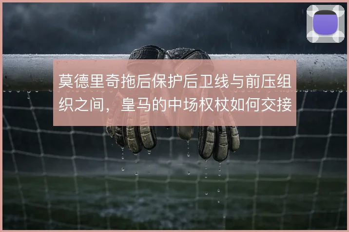 莫德里奇拖后保护后卫线与前压组织之间，皇马的中场权杖如何交接