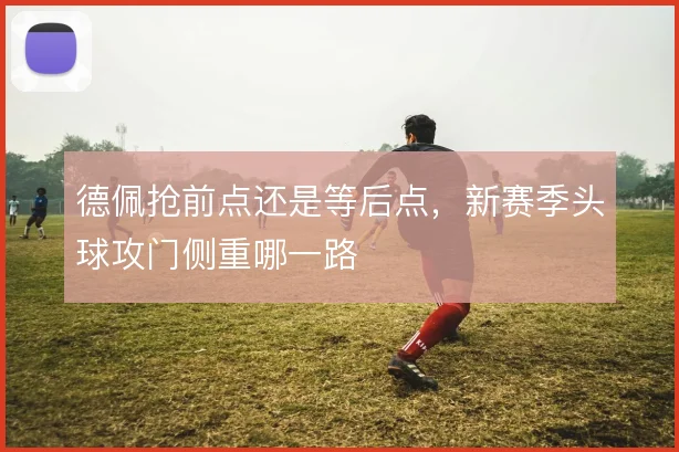 德佩抢前点还是等后点，新赛季头球攻门侧重哪一路