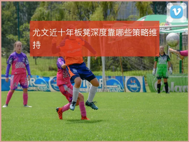 尤文近十年板凳深度靠哪些策略维持