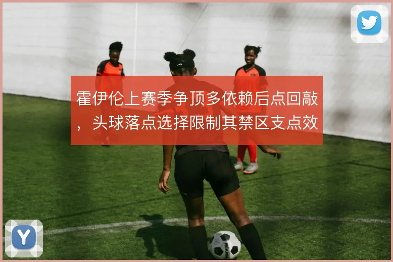 霍伊伦上赛季争顶多依赖后点回敲，头球落点选择限制其禁区支点效率