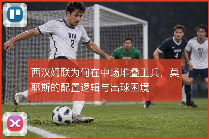 西汉姆联为何在中场堆叠工兵,莫耶斯的配置逻辑与出球困境