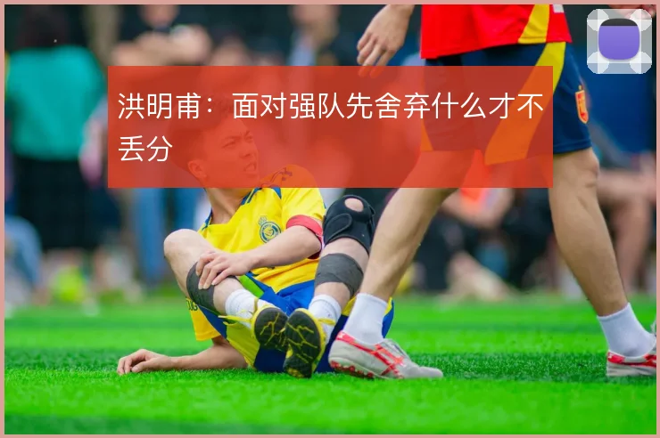 洪明甫：面对强队先舍弃什么才不丢分