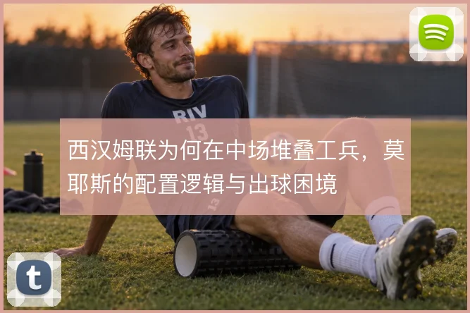 西汉姆联为何在中场堆叠工兵,莫耶斯的配置逻辑与出球困境