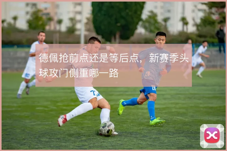 德佩抢前点还是等后点，新赛季头球攻门侧重哪一路