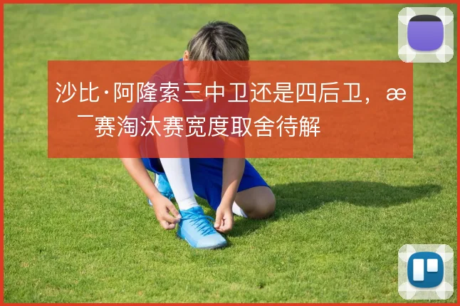 沙比·阿隆索三中卫还是四后卫，杯赛淘汰赛宽度取舍待解